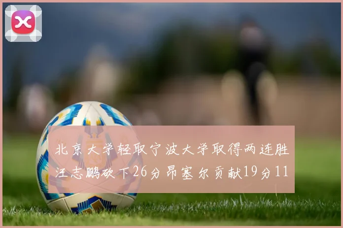 北京大学轻取宁波大学取得两连胜汪志鹏砍下26分昂塞尔贡献19分11篮板5助攻
