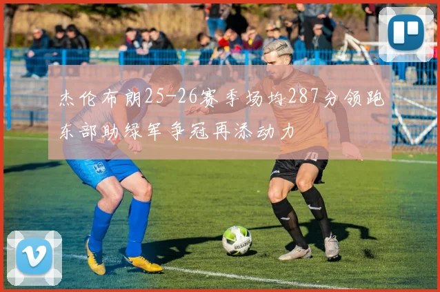 杰伦布朗25-26赛季场均287分领跑东部助绿军争冠再添动力