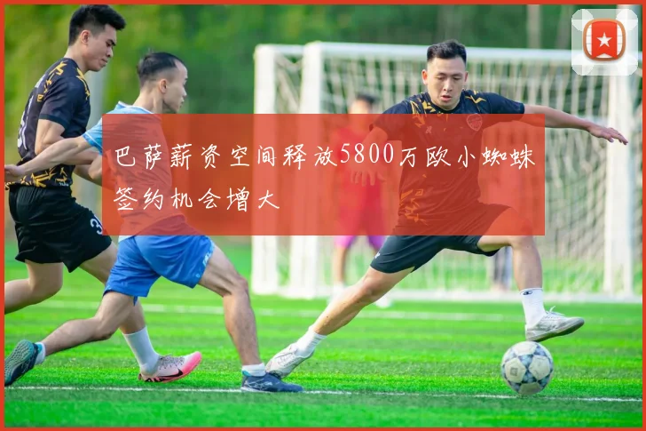 巴萨薪资空间释放5800万欧小蜘蛛签约机会增大
