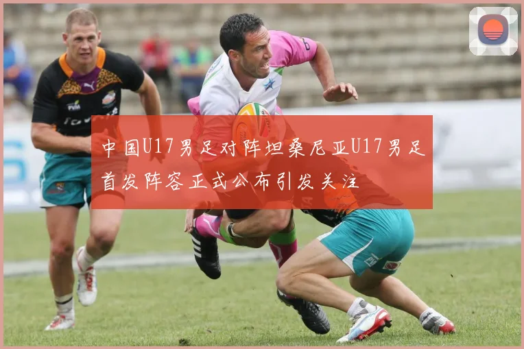 中国U17男足对阵坦桑尼亚U17男足首发阵容正式公布引发关注