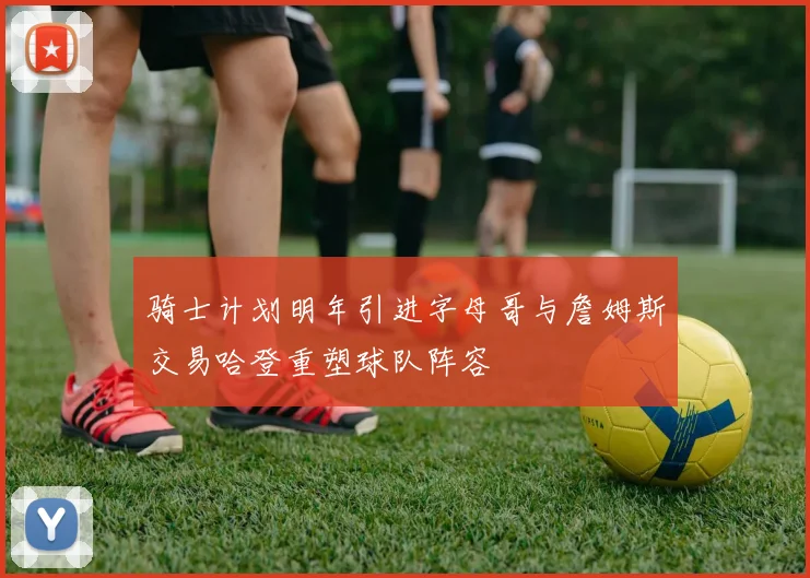 骑士计划明年引进字母哥与詹姆斯交易哈登重塑球队阵容