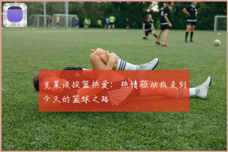 克莱谈投篮热爱：热情驱动我走到今天的篮球之路