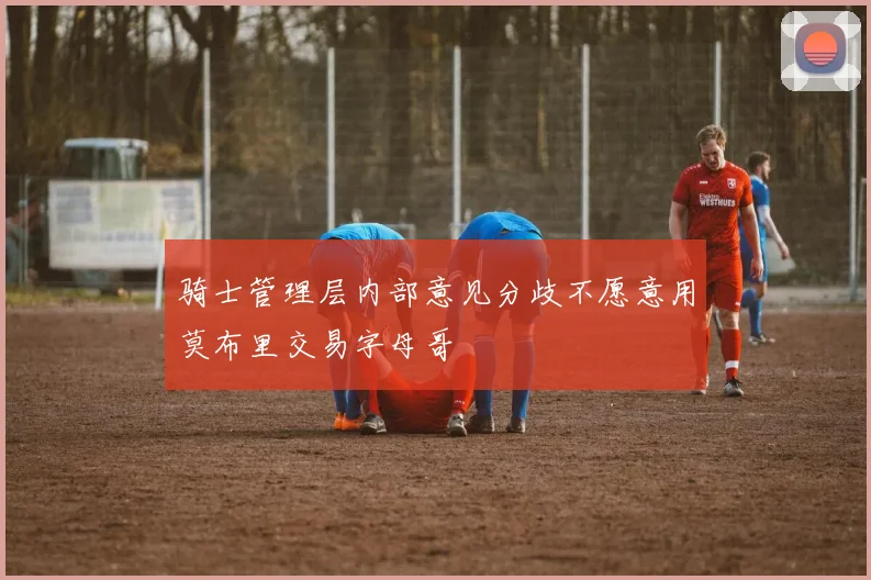 骑士管理层内部意见分歧不愿意用莫布里交易字母哥