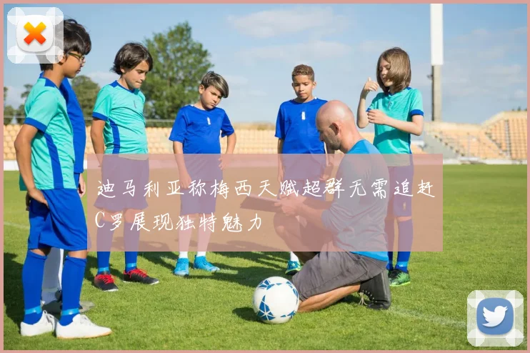 迪马利亚称梅西天赋超群无需追赶C罗展现独特魅力