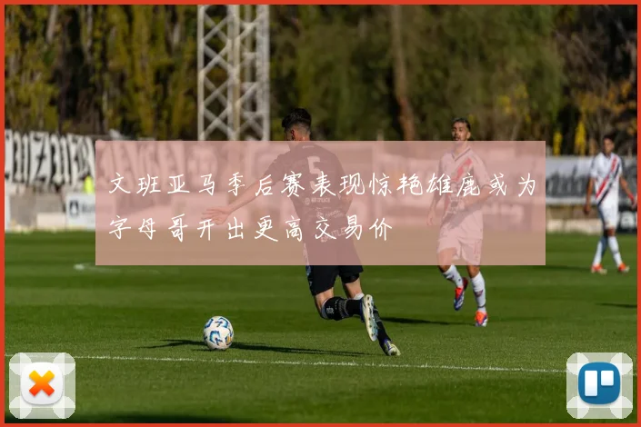文班亚马季后赛表现惊艳雄鹿或为字母哥开出更高交易价