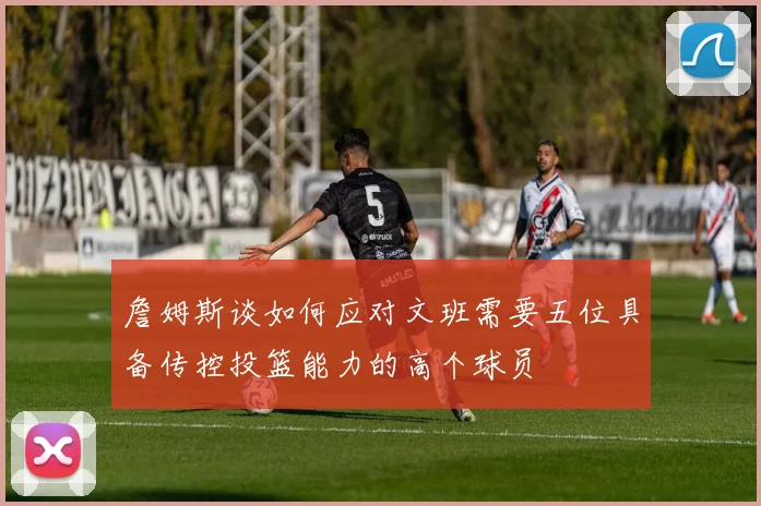 詹姆斯谈如何应对文班需要五位具备传控投篮能力的高个球员