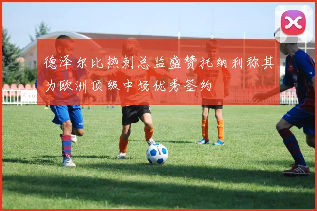德泽尔比热刺总监盛赞托纳利称其为欧洲顶级中场优秀签约