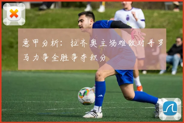 意甲分析：拉齐奥主场难敌对手罗马力争全胜争夺积分