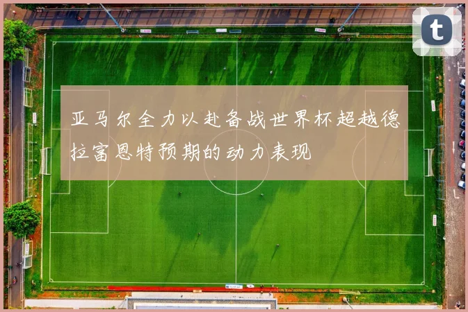 亚马尔全力以赴备战世界杯超越德拉富恩特预期的动力表现