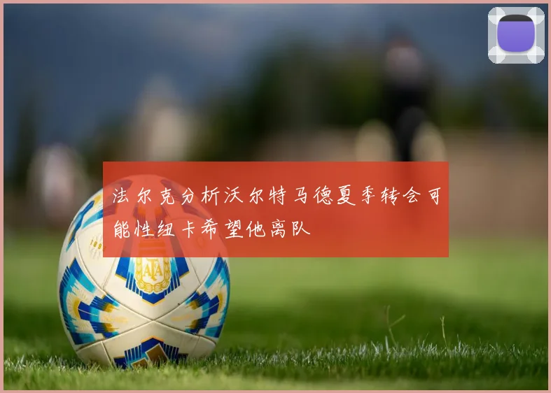 法尔克分析沃尔特马德夏季转会可能性纽卡希望他离队